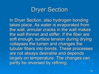 Dryer Section In Dryer Section, also hydrogen bonding takes place. As water is evaporated from the wall, annular cracks in the wall makes the wall thinner and stiffer. If the fiber are soft enough, surface tension during drying collapses the lumen and changes the tubular fibers into bonds. These processes are not always desirable and depends largely on temperature. The changes can partly be reversed by refining. 