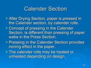 Calender Section After Drying Section, paper is pressed in the Calender section, by calender rolls. Concept of pressing in the Calender Section, is different than pressing of paper webs in the Press Section. Pressing in the Calender Section provides ironing effect in the paper.  The calender rolls may be heated or unheated depending on design. 