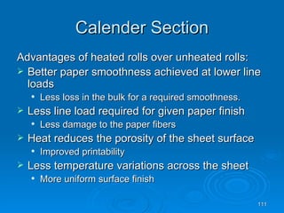 Calender Section Advantages of heated rolls over unheated rolls: Better paper smoothness achieved at lower line loads Less loss in the bulk for a required smoothness. Less line load required for given paper finish Less damage to the paper fibers Heat reduces the porosity of the sheet surface Improved printability Less temperature variations across the sheet More uniform surface finish 