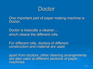Doctor One important part of paper making machine is Doctor. Doctor is basically a cleaner…. which cleans the different rolls. For different rolls, doctors of different construction and material are used. apart from doctors, other cleaning arrangements are also used at different sections of paper machines.  