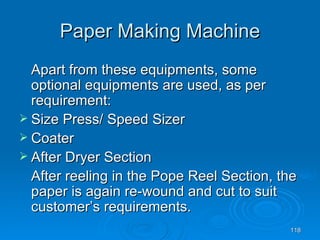 Paper Making Machine Apart from these equipments, some optional equipments are used, as per requirement: Size Press/ Speed Sizer Coater After Dryer Section After reeling in the Pope Reel Section, the paper is again re-wound and cut to suit customer’s requirements. 