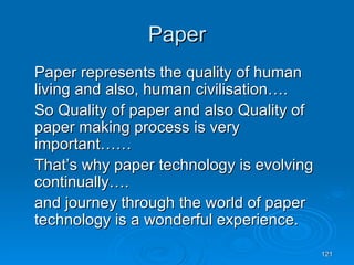 Paper Paper represents the quality of human living and also, human civilisation…. So Quality of paper and also Quality of paper making process is very important…… That’s why paper technology is evolving continually…. and journey through the world of paper technology is a wonderful experience. 