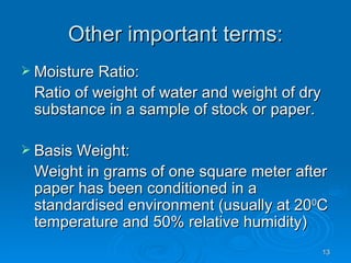 Other important terms: Moisture Ratio: Ratio of weight of water and weight of dry substance in a sample of stock or paper. Basis Weight: Weight in grams of one square meter after paper has been conditioned in a standardised environment (usually at 20 0 C temperature and 50% relative humidity) 