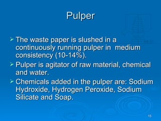 Pulper The waste paper is slushed in a continuously running pulper in  medium consistency (10-14%). Pulper is agitator of raw material, chemical and water. Chemicals added in the pulper are: Sodium Hydroxide, Hydrogen Peroxide, Sodium Silicate and Soap.   