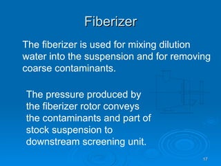 Fiberizer The fiberizer is used for mixing dilution water into the suspension and for removing coarse contaminants. The pressure produced by the fiberizer rotor conveys the contaminants and part of stock suspension to downstream screening unit. 