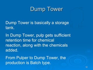 Dump Tower Dump Tower is basically a storage tank. In Dump Tower, pulp gets sufficient retention time for chemical reaction, along with the chemicals added. From Pulper to Dump Tower, the production is Batch type. 