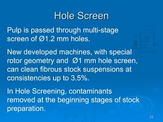 Hole Screen Pulp is passed through multi-stage screen of  Ø 1.2 mm holes. New developed machines, with special rotor geometry and  Ø1 mm hole screen, can clean fibrous stock suspensions at consistencies up to 3.5%. In Hole Screening, contaminants removed at the beginning stages of stock preparation. 