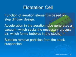 Floatation Cell Function of aeration element is based on step diffuser design. Acceleration in the aeration tube generates a vacuum, which sucks the necessary process air, which forms bubbles in the stock. Bubbles remove particles from the stock suspension.  Floatation Cell Continues…. 