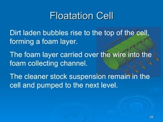 Floatation Cell Dirt laden bubbles rise to the top of the cell, forming a foam layer. The foam layer carried over the wire into the foam collecting channel. The cleaner stock suspension remain in the cell and pumped to the next level. 