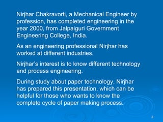 Nirjhar Chakravorti, a Mechanical Engineer by profession, has completed engineering in the year 2000, from Jalpaiguri Government Engineering College, India. As an engineering professional Nirjhar has worked at different industries. Nirjhar’s interest is to know different technology and process engineering. During study about paper technology, Nirjhar has prepared this presentation, which can be helpful for those who wants to know the complete cycle of paper making process. 