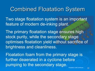 Combined Floatation System Two stage floatation system is an important feature of modern de-inking plant. The primary floatation stage ensures high stock purity, while the secondary stage optimises floatation yield without sacrifice of brightness and cleanliness. Floatation foam from the primary stage is further deaerated in a cyclone before pumping to the secondary stage. Floatation Cell Continues…. 