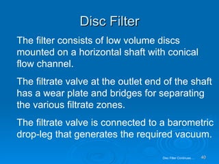 Disc Filter The filter consists of low volume discs mounted on a horizontal shaft with conical flow channel. The filtrate valve at the outlet end of the shaft has a wear plate and bridges for separating the various filtrate zones. The filtrate valve is connected to a barometric drop-leg that generates the required vacuum. Disc Filter Continues…. 