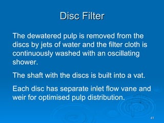 Disc Filter The dewatered pulp is removed from the discs by jets of water and the filter cloth is continuously washed with an oscillating shower. The shaft with the discs is built into a vat. Each disc has separate inlet flow vane and weir for optimised pulp distribution.  