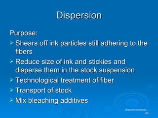 Dispersion Purpose: Shears off ink particles still adhering to the fibers Reduce size of ink and stickies and disperse them in the stock suspension Technological treatment of fiber Transport of stock Mix bleaching additives Dispersion Continues…. 