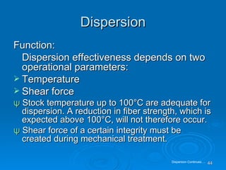 Dispersion Function: Dispersion effectiveness depends on two operational parameters: Temperature Shear force ψ   Stock temperature up to 100 °C are adequate for dispersion. A reduction in fiber strength, which is expected above 100°C, will not therefore occur. ψ  Shear force of a certain integrity must be created during mechanical treatment. Dispersion Continues…. 