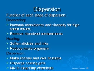 Dispersion Function of each stage of dispersion: Dewatering: Increase consistency and viscosity for high shear forces, Remove dissolved contaminants Heating: Soften stickies and inks Reduce micro-organism Dispersion: Make stickies and inks floatable Disperge coating grits Mix in bleaching chemicals Dispersion Continues…. 