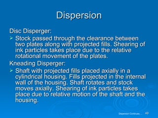 Dispersion Disc Disperger: Stock passed through the clearance between two plates along with projected fills. Shearing of ink particles takes place due to the relative rotational movement of the plates. Kneading Disperger: Shaft with projected fills placed axially in a cylindrical housing. Fills projected in the internal wall of the housing. Shaft rotates and stock moves axially. Shearing of ink particles takes place due to relative motion of the shaft and the housing. Dispersion Continues…. 