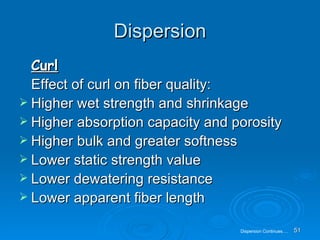 Dispersion Curl Effect of curl on fiber quality: Higher wet strength and shrinkage Higher absorption capacity and porosity Higher bulk and greater softness Lower static strength value Lower dewatering resistance Lower apparent fiber length Dispersion Continues…. 