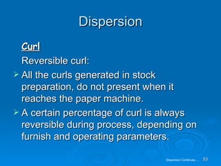 Dispersion Curl Reversible curl: All the curls generated in stock preparation, do not present when it reaches the paper machine. A certain percentage of curl is always reversible during process, depending on furnish and operating parameters.  Dispersion Continues…. 