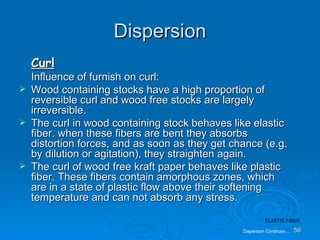 Dispersion Curl Influence of furnish on curl: Wood containing stocks have a high proportion of reversible curl and wood free stocks are largely irreversible. The curl in wood containing stock behaves like elastic fiber. when these fibers are bent they absorbs distortion forces, and as soon as they get chance (e.g. by dilution or agitation), they straighten again. The curl of wood free kraft paper behaves like plastic fiber. These fibers contain amorphous zones, which are in a state of plastic flow above their softening temperature and can not absorb any stress. Dispersion Continues…. 