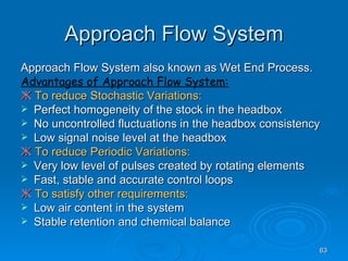 Approach Flow System Approach Flow System also known as Wet End Process. Advantages of Approach Flow System: Ж   To reduce Stochastic Variations: Perfect homogeneity of the stock in the headbox No uncontrolled fluctuations in the headbox consistency Low signal noise level at the headbox Ж   To reduce Periodic Variations: Very low level of pulses created by rotating elements Fast, stable and accurate control loops Ж   To satisfy other requirements: Low air content in the system Stable retention and chemical balance 