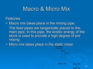 Macro & Micro Mix Features: Macro mix takes place in the mixing pipe. The feed pipes are tangentially placed to the main pipe. In this pipe, the kinetic energy of the stock is used to provide a high degree of pre mixing. Micro mix takes place in the static mixer. 