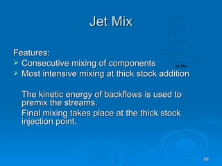 Jet Mix Features: Consecutive mixing of components Most intensive mixing at thick stock addition The kinetic energy of backflows is used to premix the streams. Final mixing takes place at the thick stock injection point. 