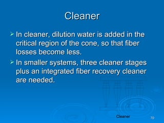 Cleaner In cleaner, dilution water is added in the critical region of the cone, so that fiber losses become less. In smaller systems, three cleaner stages plus an integrated fiber recovery cleaner are needed. 