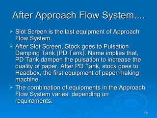 After Approach Flow System.... Slot Screen is the last equipment of Approach Flow System. After Slot Screen, Stock goes to Pulsation Damping Tank (PD Tank). Name implies that, PD Tank dampen the pulsation to increase the quality of paper. After PD Tank, stock goes to Headbox, the first equipment of paper making machine. The combination of equipments in the Approach Flow System varies, depending on requirements. 