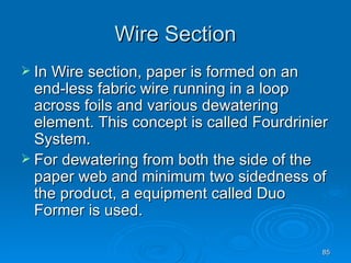 Wire Section In Wire section, paper is formed on an end-less fabric wire running in a loop across foils and various dewatering element. This concept is called Fourdrinier System. For dewatering from both the side of the paper web and minimum two sidedness of the product, a equipment called Duo Former is used. 