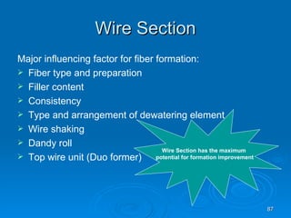Wire Section Major influencing factor for fiber formation: Fiber type and preparation Filler content Consistency Type and arrangement of dewatering element Wire shaking Dandy roll Top wire unit (Duo former) Wire Section has the maximum  potential for formation improvement 