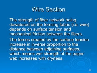 Wire Section The strength of fiber network being dewatered on the forming fabric (i.e. wire) depends on surface tension and mechanical friction between the fibers. The forces created by the surface tension increase in inverse proportion to the distance between adjoining surfaces, which means wet strength of the paper web increases with dryness. 