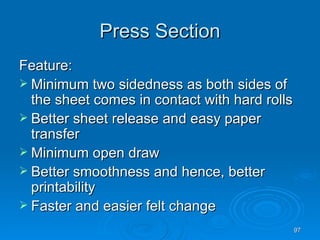 Press Section Feature: Minimum two sidedness as both sides of the sheet comes in contact with hard rolls Better sheet release and easy paper transfer Minimum open draw Better smoothness and hence, better printability Faster and easier felt change 