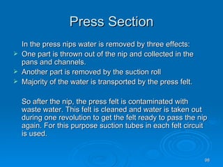 Press Section In the press nips water is removed by three effects: One part is thrown out of the nip and collected in the pans and channels. Another part is removed by the suction roll Majority of the water is transported by the press felt. So after the nip, the press felt is contaminated with waste water. This felt is cleaned and water is taken out during one revolution to get the felt ready to pass the nip again. For this purpose suction tubes in each felt circuit is used. 