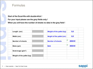Formulas


          Start of the Excel-file with double-klick !
          For your input please use the grey fields only !
          When you will have the number of sheets no data in the grey field !



                   Length (cm )                          Weight of the pallet (kg)     0,0

                   Width (cm )                           Height of the pallet (cm )    0,0

                   Num ber of sheets                     Num ber of sheets            #DIV/0!

                   Dicke (µm )                           Bulk                         #DIV/0!

                   Gram m age (g/m ²)


                   Weight of the pallet (kg)




6   | Paper properties | Sappi Fine Paper Europe
 