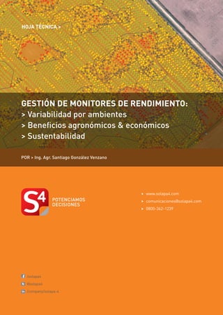 HOJA TÉCNICA >                                                       P/1.9




GESTIÓN DE MONITORES DE RENDIMIENTO:
> Variabilidad por ambientes
> Beneficios agronómicos & económicos
> Sustentabilidad

POR > Ing. Agr. Santiago González Venzano




                                            >	www.solapa4.com
                                            >	comunicaciones@solapa4.com
                                            >	0800-362-1239




	/solapa4

	@solapa4

	/company/solapa-4
 