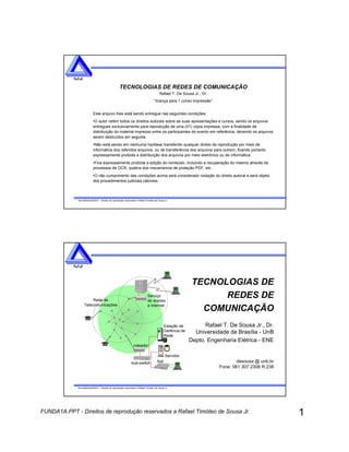 1FUNDA1A.PPT - Direitos de reprodução reservados a Rafael Timóteo de Sousa Jr.
TecnolRedes052001 - Direitos de reprodução reservados a Rafael Timóteo de Sousa Jr.
R D Se e
TECNOLOGIAS DE REDES DE COMUNICAÇÃO
Rafael T. De Sousa Jr., Dr.
“licença para 1 (uma) impressão”
Este arquivo lhes está sendo entregue nas seguintes condições:
•O autor retém todos os direitos autorais sobre as suas apresentações e cursos, sendo os arquivos
entregues exclusivamente para reprodução de uma (01) cópia impressa, com a finalidade de
distribuição do material impresso entre os participantes do evento em referência, devendo os arquivos
serem destruídos em seguida.
•Não está sendo em nenhuma hipótese transferido qualquer direito de reprodução por meio de
informática dos referidos arquivos, ou de transferência dos arquivos para outrem, ficando portanto
expressamente proibida a distribuição dos arquivos por meio eletrônico ou de informática.
•Fica expressamente proibida a edição do conteúdo, incluindo a recuperação do mesmo através de
processos de OCR, quebra dos mecanismos de proteção PDF, etc.
•O não cumprimento das condições acima será considerado violação do direito autoral e será objeto
dos procedimentos judiciais cabíveis.
TecnolRedes052001 - Direitos de reprodução reservados a Rafael Timóteo de Sousa Jr.
R D Se e
TECNOLOGIAS DE
REDES DE
COMUNICAÇÃO
Rafael T. De Sousa Jr., Dr.
Universidade de Brasília - UnB
Depto. Engenharia Elétrica - ENE
desousa @ unb.br
Fone: 061 307 2308 R.238
hub-switch
roteador
Estação de
Gerência de
Rede
Servidor
hub
Rede de
Telecomunicações
Serviço
de acesso
a Internet
 