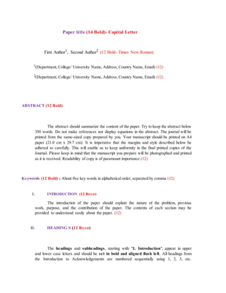 Paper title (14 Bold)- Capital Letter
First Author1, Second Author2 (12 Bold- Times New Roman)
1(Department, College/ University Name, Address, Country Name, Email) (12)
2(Department, College/ University Name, Address, Country Name, Email) (12)
ABSTRACT (12 Bold)
The abstract should summarize the content of the paper. Try to keep the abstract below
350 words. Do not make references nor display equations in the abstract. The journal will be
printed from the same-sized copy prepared by you. Your manuscript should be printed on A4
paper (21.0 cm x 29.7 cm). It is imperative that the margins and style described below be
adhered to carefully. This will enable us to keep uniformity in the final printed copies of the
Journal. Please keep in mind that the manuscript you prepare will be photographed and printed
as it is received. Readability of copy is of paramount importance.(12)
Keywords (12 Bold) : About five key words in alphabetical order, separated by comma (12)
I. INTRODUCTION (12 BOLD)
The introduction of the paper should explain the nature of the problem, previous
work, purpose, and the contribution of the paper. The contents of each section may be
provided to understand easily about the paper. (12)
II. HEADING S (12 BOLD)
The headings and subheadings, starting with "1. Introduction", appear in upper
and lower case letters and should be set in bold and aligned flush left. All headings from
the Introduction to Acknowledgements are numbered sequentially using 1, 2, 3, etc.
 