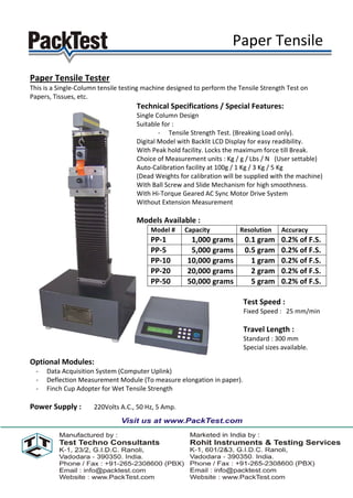 Paper Tensile

Paper Tensile Tester
This is a Single-Column tensile testing machine designed to perform the Tensile Strength Test on
Papers, Tissues, etc.
                                    Technical Specifications / Special Features:
                                    Single Column Design
                                    Suitable for :
                                            - Tensile Strength Test. (Breaking Load only).
                                    Digital Model with Backlit LCD Display for easy readibility.
                                    With Peak hold facility. Locks the maximum force till Break.
                                    Choice of Measurement units : Kg / g / Lbs / N (User settable)
                                    Auto-Calibration facility at 100g / 1 Kg / 3 Kg / 5 Kg
                                    (Dead Weights for calibration will be supplied with the machine)
                                    With Ball Screw and Slide Mechanism for high smoothness.
                                    With Hi-Torque Geared AC Sync Motor Drive System
                                    Without Extension Measurement

                                    Models Available :
                                         Model #     Capacity           Resolution     Accuracy
                                         PP-1          1,000 grams        0.1 gram     0.2% of F.S.
                                         PP-5          5,000 grams        0.5 gram     0.2% of F.S.
                                         PP-10        10,000 grams          1 gram     0.2% of F.S.
                                         PP-20        20,000 grams          2 gram     0.2% of F.S.
                                         PP-50        50,000 grams          5 gram     0.2% of F.S.

                                                                         Test Speed :
                                                                         Fixed Speed : 25 mm/min

                                                                         Travel Length :
                                                                         Standard : 300 mm
                                                                         Special sizes available.

Optional Modules:
  -   Data Acquisition System (Computer Uplink)
  -   Deflection Measurement Module (To measure elongation in paper).
  -   Finch Cup Adopter for Wet Tensile Strength

Power Supply :        220Volts A.C., 50 Hz, 5 Amp.
 
