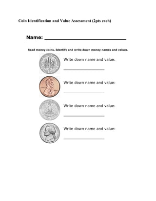 Coin Identification and Value Assessment (2pts each)



    Name: _________________________

     Read money coins. Identify and write down money names and values.


                            Write down name and value:

                            __________________



                            Write down name and value:

                            __________________



                            Write down name and value:

                            __________________



                            Write down name and value:

                            __________________
 