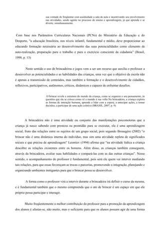 sua vontade de freqüentar com assiduidade a sala de aula e incentivando seu envolvimento
nas atividades, sendo agente no processo de ensino e aprendizagem, já que aprende e se
diverte, simultaneamente.
Com base nos Parâmetros Curriculares Nacionais (PCNs) do Ministério da Educação e do
Desporto, "a educação brasileira, nos níveis infantil, fundamental e médio, deve proporcionar ao
educando formação necessária ao desenvolvimento das suas potencialidades como elemento de
auto-realização, preparação para o trabalho e para o exercício consciente da cidadania” (Brasil,
1998, p. 13)
Neste sentido o uso de brincadeiras e jogos vem a ser um recurso que auxilia o professor a
desenvolver as potencialidades e as habilidades das crianças, uma vez que o objetivo da escola não
é apenas a transmissão de conteúdos, mas também a formação e o desenvolvimento de cidadãos,
reflexivos, participativos, autônomos, críticos, dinâmicos e capazes de enfrentar desafios.
O brincar revela a estrutura do mundo da criança, como se organiza o seu pensamento, às
questões que ela se coloca como vê o mundo à sua volta Na brincadeira, a criança explora
as formas de interação humana, aprende a lidar com a espera, a antecipar ações, a tomar
decisões, a participar de uma ação coletiva (BRASIL, 2007, p. 9).
A brincadeira não é uma atividade ou conjunto das manifestações psicomotoras que a
criança já nasce sabendo com presteza ou prontidão para se executar, ela é uma aprendizagem
social, fruto das relações entre os sujeitos de um grupo social, pois segundo Broaugére (2002) “o
brincar não é uma dinâmica interna do indivíduo, mas sim uma atividade repleta de significados
sociais e que precisa de aprendizagem” Leontiev (1994) afirma que “na atividade lúdica a criança
descobre as relações existentes entre os homens. Além disso, as crianças também conseguem,
através da brincadeira, avaliar suas habilidades e compará-las com as das outras crianças”. Nesse
sentido, o acompanhamento do professor é fundamental, pois será ele quem vai intervir mediando
tais relações, para que essas favoreçam as trocas e parcerias, promovendo a integração, planejando e
organizando ambientes instigantes para que o brincar possa se desenvolver.
A forma como o professor virá a intervir durante a brincadeira irá definir o curso da mesma,
e é fundamental também que o mesmo compreenda que o ato de brincar é um espaço em que ele
próprio possa participar e interagir.
Muito freqüentemente a melhor contribuição do professor para a promoção da aprendizagem
dos alunos é afastar-se, não muito, mas o suficiente para que os alunos possam agir de uma forma
 
