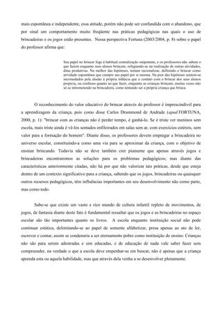 mais espontânea e independente, essa atitude, porém não pode ser confundida com o abandono, que
por sinal um comportamento muito freqüente nas práticas pedagógicas nas quais o uso de
brincadeiras e os jogos estão presentes. Nessa perspectiva Fortuna (2003/2004, p. 8) sobre o papel
do professor afirma que:
Seu papel no brincar foge à habitual centralização onipotente, e os professores não sabem o
que fazem enquanto seus alunos brincam, refugiando-se na realização de outras atividades,
ditas produtivas. Na melhor das hipóteses, tentam racionalizar, definindo o brincar como
atividade espontânea que cumpre seu papel por si mesma. Na pior das hipóteses sentem-se
incomodados pela alusão à própria infância que o contato com o brincar dos seus alunos
propicia, ou confusos quanto ao que fazer, enquanto as crianças brincam, muitas vezes não
só se intrometendo na brincadeira, como tentando ser a própria criança que brinca.
O reconhecimento do valor educativo do brincar através do professor é imprescindível para
a aprendizagem da criança, pois como disse Carlos Drummond de Andrade (apud FORTUNA,
2000, p. 1): "brincar com as crianças não é perder tempo, é ganhá-lo. Se é triste ver meninos sem
escola, mais triste ainda é vê-los sentados enfileirados em salas sem ar, com exercícios estéreis, sem
valor para a formação do homem". Diante disso, os professores devem empregar a brincadeira no
universo escolar, constituindo-a como uma via para se aproximar da criança, com o objetivo de
ensinar brincando. Todavia não se deve também crer piamente que apenas através jogos e
brincadeiras encontraremos as soluções para os problemas pedagógicos; mas diante das
características anteriormente citadas, não há por que não valorizar tais práticas, desde que esteja
dentro de um contexto significativo para a criança, sabendo que os jogos, brincadeiras ou quaisquer
outros recursos pedagógicos, têm influências importantes em seu desenvolvimento não como parte,
mas como todo.
Sabe-se que existe um vasto e rico mundo de cultura infantil repleto de movimentos, de
jogos, de fantasia diante deste fato é fundamental ressaltar que os jogos e as brincadeiras no espaço
escolar são tão importantes quanto os livros. A escola enquanto instituição social não pode
continuar estática, delimitando-se ao papel de somente alfabetizar, presa apenas ao ato de ler,
escrever e contar, assim se condenaria a ser eternamente pobre como instituição de ensino. Crianças
não são para serem adestradas e sim educadas, e de educação de nada vale saber fazer sem
compreender, na verdade o que a escola deve empenhar-se em buscar, não é apenas que a criança
aprenda esta ou aquela habilidade, mas que através dela venha a se desenvolver plenamente.
 