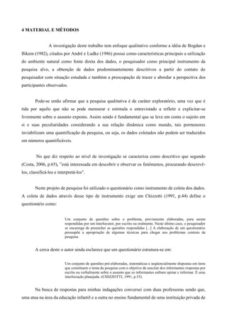 4 MATERIAL E MÉTODOS
A investigação deste trabalho tem enfoque qualitativo conforme a idéia de Bogdan e
Bikem (1982), citados por André e Ludke (1986) possui como características principais a utilização
do ambiente natural como fonte direta dos dados, o pesquisador como principal instrumento da
pesquisa alvo, a obtenção de dados predominantemente descritivos a partir do contato do
pesquisador com situação estudada e também a preocupação de trazer e abordar a perspectiva dos
participantes observados.
Pode-se então afirmar que a pesquisa qualitativa é de caráter exploratório, uma vez que é
tida por aquilo que não se pode mensurar e estimula o entrevistado a refletir e explicitar-se
livremente sobre o assunto exposto. Assim sendo é fundamental que se leve em conta o sujeito em
si e suas peculiaridades considerando a sua relação dinâmica como mundo, tais pormenores
inviabilizam uma quantificação da pesquisa, ou seja, os dados coletados não podem ser traduzidos
em números quantificáveis.
No que diz respeito ao nível de investigação se caracteriza como descritivo que segundo
(Costa, 2006, p.65), ”está interessada em descobrir e observar os fenômenos, procurando descrevê-
los, classificá-los e interpretá-los”.
Neste projeto de pesquisa foi utilizado o questionário como instrumento de coleta dos dados.
A coleta de dados através desse tipo de instrumento exige um Chizzotti (1991, p.44) define o
questionário como:
Um conjunto de questões sobre o problema, previamente elaboradas, para serem
respondidas por um interlocutor, por escrito ou oralmente. Neste último caso, o pesquisador
se encarrega de preencher as questões respondidas [...] A elaboração de um questionário
pressupõe a apropriação de algumas técnicas para chegar aos problemas centrais da
pesquisa.
A cerca deste o autor ainda esclarece que um questionário estrutura-se em:
Um conjunto de questões pré-elaboradas, sistemáticas e seqüencialmente dispostas em itens
que constituem o tema da pesquisa com o objetivo de suscitar dos informantes respostas por
escrito ou verbalmente sobre o assunto que os informantes saibam opinar e informar. É uma
interlocução planejada. (CHIZZOTTI, 1991, p.55).
Na busca de respostas para minhas indagações conversei com duas professoras sendo que,
uma atua na área da educação infantil e a outra no ensino fundamental de uma instituição privada de
 
