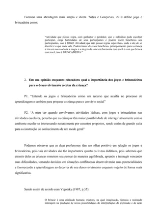Fazendo uma abordagem mais ampla e direta ”Silva e Gonçalves, 2010 define jogo e
brincadeira como:
“Atividade que possui regra, com ganhador e perdedor, que o individuo pode escolher
participar, exige habilidades de seus participantes e podem trazer benefícios aos
participantes, isso é JOGO. Atividade que não possui regras específicas, onde o ato de se
divertir é o que mais vale. Podem trazer diversos benefícios, principalmente, para a criança
e trás em sua essência a magia e a alegria de estar em harmonia com você e com que brinca
com você, isso é BRINCADEIRA.”
2. Em sua opinião enquanto educadora qual a importância dos jogos e brincadeiras
para o desenvolvimento escolar da criança?
P1. “Entendo os jogos e brincadeiras como um recurso que auxilia no processo de
aprendizagem e também para preparar a criança para o convívio social”
P2. “A meu ver quando envolvemos atividades lúdicas, com jogos e brincadeiras nas
atividades escolares, percebo que as crianças têm maior possibilidade de interagir ativamente com o
ambiente escolar se interessando naturalmente por assuntos propostos, sendo assim de grande valia
para a construção do conhecimento de um modo geral”
Podemos observar que as duas professoras têm um olhar positivo em relação os jogos e
brincadeiras, pois tais atividades são tão importantes quanto os livros didáticos, pois sabemos que
através deles as crianças remetem seu pensar de maneira equilibrada, aprende a interagir vencendo
suas dificuldades, tomando decisões em situações conflituosas desenvolvendo suas potencialidades
e favorecendo a aprendizagem ao decorrer do seu desenvolvimento enquanto sujeito de forma mais
significativa.
Sendo assim de acordo com Vigotsky (1987, p.35):
O brincar é uma atividade humana criadora, na qual imaginação, fantasia e realidade
interagem na produção de novas possibilidades de interpretação, de expressão e de ação
 