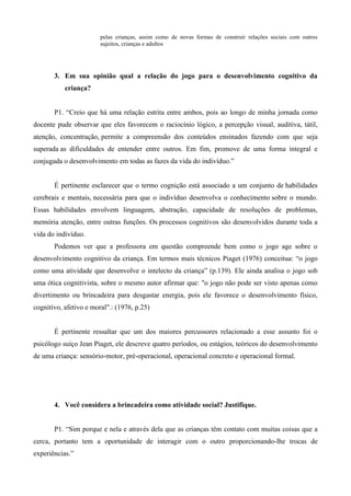pelas crianças, assim como de novas formas de construir relações sociais com outros
sujeitos, crianças e adultos
3. Em sua opinião qual a relação do jogo para o desenvolvimento cognitivo da
criança?
P1. “Creio que há uma relação estrita entre ambos, pois ao longo de minha jornada como
docente pude observar que eles favorecem o raciocínio lógico, a percepção visual, auditiva, tátil,
atenção, concentração, permite a compreensão dos conteúdos ensinados fazendo com que seja
superada as dificuldades de entender entre outros. Em fim, promove de uma forma integral e
conjugada o desenvolvimento em todas as fazes da vida do indivíduo.”
É pertinente esclarecer que o termo cognição está associado a um conjunto de habilidades
cerebrais e mentais, necessária para que o indivíduo desenvolva o conhecimento sobre o mundo.
Essas habilidades envolvem linguagem, abstração, capacidade de resoluções de problemas,
memória atenção, entre outras funções. Os processos cognitivos são desenvolvidos durante toda a
vida do indivíduo.
Podemos ver que a professora em questão compreende bem como o jogo age sobre o
desenvolvimento cognitivo da criança. Em termos mais técnicos Piaget (1976) conceitua: “o jogo
como uma atividade que desenvolve o intelecto da criança” (p.139). Ele ainda analisa o jogo sob
uma ótica cognitivista, sobre o mesmo autor afirmar que: "o jogo não pode ser visto apenas como
divertimento ou brincadeira para desgastar energia, pois ele favorece o desenvolvimento físico,
cognitivo, afetivo e moral".: (1976, p.25)
É pertinente ressaltar que um dos maiores percussores relacionado a esse assunto foi o
psicólogo suíço Jean Piaget, ele descreve quatro períodos, ou estágios, teóricos do desenvolvimento
de uma criança: sensório-motor, pré-operacional, operacional concreto e operacional formal.
4. Você considera a brincadeira como atividade social? Justifique.
P1. “Sim porque e nela e através dela que as crianças têm contato com muitas coisas que a
cerca, portanto tem a oportunidade de interagir com o outro proporcionando-lhe trocas de
experiências.”
 