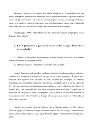 O homem é um ser social, portanto seus hábitos não podem ser desassociados deste fato,
através deste prisma podemos ainda fomentar o fato de que as brincadeiras e jogos são formas da
criança interagir socialmente, e a escola é um ambiente propicio para que isso aconteça. Portanto os
jogos e as brincadeiras podem ser vistos como uma porta de entrada da criança para a participação
na sociedade, que tem características próprias, das quais as crianças se apropriam.
Para Brougère (2000) ” a brincadeira é um meio de inserção cultural, apropriação e criação
da cultura lúdica infantil. “
5. Em seu planejamento o que pesa na hora de escolhes os jogos e brincadeiras a
serem realizadas?
P1.“Às vezes se dá conforme a atividade que esta sendo desenvolvida, outras são os próprios
alunos que escolhem o que querem brincar”
P2. “Procuro usar jogos e brincadeiras condizentes com sua idade”
A partir da resposta podemos observar alguns equívocos no modo como alguns professores
concebem e se apropriam da brincadeira e do jogo em sua prática pedagógica. È sabido que o
professor deve organizar suas atividades de aula, Prezando por contemplar os conteúdos
curriculares como matemática, linguagem oral, natureza e sociedade, leitura e escrita, a partir dai
deve selecionar alguns jogos e brincadeiras mais significativas para a realidade de seus alunos. Em
seguida deve criar condições para que estas atividades sejam realizadas. É preciso que os
professores se coloquem de forma a acompanhar todo o processo da atividade, mediando os
conhecimentos através da brincadeira e do jogo, afim de que estes possam ser reelaborados de
forma rica e prazerosa.
Segundo o Referencial Curricular Nacional para a Educação Infantil - RCNEI, “cabe ao
professor o papel de estruturar o campo das brincadeiras na vida das crianças, disponibilizando
objetos, fantasias, brinquedos ou jogos e possibilitando espaço e tempo para brincar” (BRASIL,
1998).
 