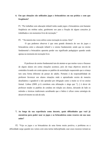 6. Em que situações são utilizados jogos e brincadeiras em sua prática e com que
freqüência?
P1. “Por trabalhar com educação infantil tenho usado jogos e brincadeiras com bastante
freqüência em minhas aulas, geralmente uso para a fixação de alguns conceitos já
trabalhados e em momentos livre de recreação.”
P2. “ Na maioria das vezes utilizo como recreação às sextas- feira”
O que podemos observar é que uma grande distancia do uso de jogos e
brincadeiras entre a educação infantil e o ensino fundamental, sendo que no ensino
fundamental a brincadeira aparenta perder seu significado pedagógico quando usada
apenas no momento de recreação livre.
O professor do ensino fundamental tem de atentar-se que muitas vezes o fracasso
de alguns alunos em certas situações acontece, pois ele traça objetivos através de
conteúdos levando em conta apenas os padrões de assimilação esquecendo que a criança
tem uma forma diferente de pensar do adulto. Portanto é da responsabilidade do
professor favorecer aos alunos situações onde o aprendizado ocorra de maneira
desafiadora e agradável e não aprender por obrigação como a muito se vê no ensino
formal. Lisboa (2009, p.1) corrobora esta afirmação e alega que “[...] é dever do
professor mudar os padrões de conduta em relação aos alunos, deixando de lado os
métodos e técnicas tradicionais acreditando que o lúdico é eficaz como estratégia do
desenvolvimento na sala de aula.
7. Ao longo da sua experiência como docente, quais dificuldades que você já
encontrou para poder usar os jogos e as brincadeiras como recurso em sua suas
aulas?
P2. “Vejo os jogos e as brincadeiras de uma forma muito positiva, o problema ou a
dificuldade surge quando nos vemos com uma turma indisciplinada; usar esses recursos tornam-se
 