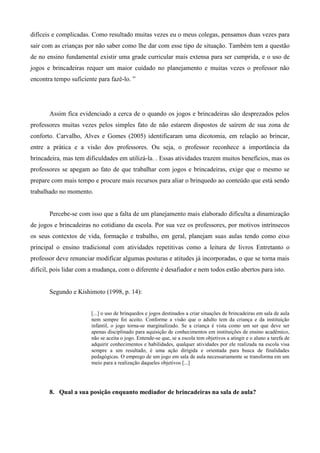 difíceis e complicadas. Como resultado muitas vezes eu o meus colegas, pensamos duas vezes para
sair com as crianças por não saber como lhe dar com esse tipo de situação. Também tem a questão
de no ensino fundamental existir uma grade curricular mais extensa para ser cumprida, e o uso de
jogos e brincadeiras requer um maior cuidado no planejamento e muitas vezes o professor não
encontra tempo suficiente para fazê-lo. ”
Assim fica evidenciado a cerca de o quando os jogos e brincadeiras são desprezados pelos
professores muitas vezes pelos simples fato de não estarem dispostos de saírem de sua zona de
conforto. Carvalho, Alves e Gomes (2005) identificaram uma dicotomia, em relação ao brincar,
entre a prática e a visão dos professores. Ou seja, o professor reconhece a importância da
brincadeira, mas tem dificuldades em utilizá-la. . Essas atividades trazem muitos benefícios, mas os
professores se apegam ao fato de que trabalhar com jogos e brincadeiras, exige que o mesmo se
prepare com mais tempo e procure mais recursos para aliar o brinquedo ao conteúdo que está sendo
trabalhado no momento.
Percebe-se com isso que a falta de um planejamento mais elaborado dificulta a dinamização
de jogos e brincadeiras no cotidiano da escola. Por sua vez os professores, por motivos intrínsecos
os seus contextos de vida, formação e trabalho, em geral, planejam suas aulas tendo como eixo
principal o ensino tradicional com atividades repetitivas como a leitura de livros Entretanto o
professor deve renunciar modificar algumas posturas e atitudes já incorporadas, o que se torna mais
difícil, pois lidar com a mudança, com o diferente é desafiador e nem todos estão abertos para isto.
Segundo e Kishimoto (1998, p. 14):
[...] o uso de brinquedos e jogos destinados a criar situações de brincadeiras em sala de aula
nem sempre foi aceito. Conforme a visão que o adulto tem da criança e da instituição
infantil, o jogo torna-se marginalizado. Se a criança é vista como um ser que deve ser
apenas disciplinado para aquisição de conhecimentos em instituições de ensino acadêmico,
não se aceita o jogo. Entende-se que, se a escola tem objetivos a atingir e o aluno a tarefa de
adquirir conhecimentos e habilidades, qualquer atividades por ele realizada na escola visa
sempre a um resultado, é uma ação dirigida e orientada para busca de finalidades
pedagógicas. O emprego de um jogo em sala de aula necessariamente se transforma em um
meio para a realização daqueles objetivos [...]
8. Qual a sua posição enquanto mediador de brincadeiras na sala de aula?
 
