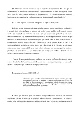 P1. “Brincar é uma das atividades que eu proponho freqüentemente, dia a dia, procuro
desenvolvendo as brincadeiras com as crianças. Sejam elas livres e às vezes até dirigidas. Muitas
vezes, eu acabo, primeiramente, entrando na brincadeira com eles e depois saio disfarçadamente.
Ponho-me no papel de observar, vendo como eles vão dar continuidade para brincadeira.”
P2. “Apenas organizo as situações e me ponho ao papel de observadora”
Podemos ver que ambas as professoras reconhecem valor educativo do brincar, a brincadeira
é uma atividade primordial para as crianças, e é preciso pensar também, no brincar no contexto
escolar, na magnitude da mediação para que a criança brinque com qualidade e para que a
brincadeira na escola seja interessante para as crianças, o professor precisa tomar discernir de que
brincando as crianças recriam e estabilizam aquilo que sabem sobre as mais diversas esferas do
conhecimento, em uma atividade interativa e imaginativa. Freud (apud FORTUNA, 2000, p. 8)
sugere ao educador reconciliar-se com a criança que existe dentro de si, “não para ser novamente
criança, mas para compreendê-la e, a partir disso, interagir, em uma perspectiva criativa e
produtiva, com seus alunos. [...] Não é necessário ‘ser criança’ para usufruir o brincar, pois sua
herança – a criatividade – subsiste na vida adulta”.
Portanto devemos entender que a mediação por parte do professor não acontece apenas
quando ele interfere diretamente numa atividade, mas a sua presença, a organização do espaço, dos
objetos e dos horários que são também exemplos de mediação
De acordo com Fortuna (2003/ 2004, p.8)
É necessário que o educador insira o brincar em um projeto educativo, que supõe
intencionalidade, ou seja, ter objetivos e consciência da importância de sua ação
em relação ao desenvolvimento e à aprendizagem infantis. Contanto esse projeto
não passa do ponto de partida para sua prática pedagógica, jamais um ponto de
chegada rigidamente definido de antemão.
É sabido que na maior parte do tempo a criança dedica-se a brincar e nele se insere
importantes funções auxiliadoras no processo desenvolvimento e aprendizagem, ao brincar a
criança vai se apropriando de suas potencialidades, aprende a agir, tem a oportunidade de construir
 