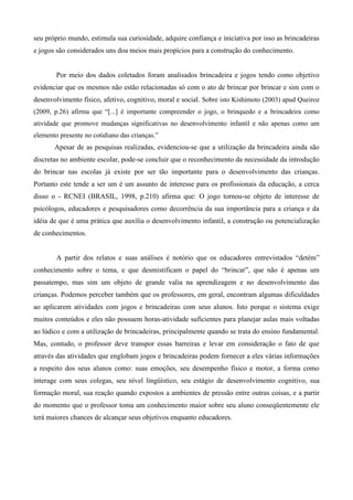 seu próprio mundo, estimula sua curiosidade, adquire confiança e iniciativa por isso as brincadeiras
e jogos são considerados uns doa meios mais propícios para a construção do conhecimento.
Por meio dos dados coletados foram analisados brincadeira e jogos tendo como objetivo
evidenciar que os mesmos não estão relacionadas só com o ato de brincar por brincar e sim com o
desenvolvimento físico, afetivo, cognitivo, moral e social. Sobre isto Kishimoto (2003) apud Queiroz
(2009, p.26) afirma que “[...] é importante compreender o jogo, o brinquedo e a brincadeira como
atividade que promove mudanças significativas no desenvolvimento infantil e não apenas como um
elemento presente no cotidiano das crianças.”
Apesar de as pesquisas realizadas, evidenciou-se que a utilização da brincadeira ainda são
discretas no ambiente escolar, pode-se concluir que o reconhecimento da necessidade da introdução
do brincar nas escolas já existe por ser tão importante para o desenvolvimento das crianças.
Portanto este tende a ser um é um assunto de interesse para os profissionais da educação, a cerca
disso o - RCNEI (BRASIL, 1998, p.210) afirma que: O jogo tornou-se objeto de interesse de
psicólogos, educadores e pesquisadores como decorrência da sua importância para a criança e da
idéia de que é uma prática que auxilia o desenvolvimento infantil, a construção ou potencialização
de conhecimentos.
A partir dos relatos e suas análises é notório que os educadores entrevistados “detém”
conhecimento sobre o tema, e que desmistificam o papel do “brincar”, que não é apenas um
passatempo, mas sim um objeto de grande valia na aprendizagem e no desenvolvimento das
crianças. Podemos perceber também que os professores, em geral, encontram algumas dificuldades
ao aplicarem atividades com jogos e brincadeiras com seus alunos. Isto porque o sistema exige
muitos conteúdos e eles não possuem horas-atividade suficientes para planejar aulas mais voltadas
ao lúdico e com a utilização de brincadeiras, principalmente quando se trata do ensino fundamental.
Mas, contudo, o professor deve transpor essas barreiras e levar em consideração o fato de que
através das atividades que englobam jogos e brincadeiras podem fornecer a eles várias informações
a respeito dos seus alunos como: suas emoções, seu desempenho físico e motor, a forma como
interage com seus colegas, seu nível lingüístico, seu estágio de desenvolvimento cognitivo, sua
formação moral, sua reação quando expostos a ambientes de pressão entre outras coisas, e a partir
do momento que o professor toma um conhecimento maior sobre seu aluno conseqüentemente ele
terá maiores chances de alcançar seus objetivos enquanto educadores.
 
